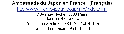 Ambassade du Japon en France   (Français)
http://www.fr.emb-japan.go.jp/info/index.html
7 Avenue Hoche 75008 Paris
Horaires d'ouverture 
Du lundi au vendredi, 9h30-13h, 14h30-17h
Demande de visas : 9h30-12h30


